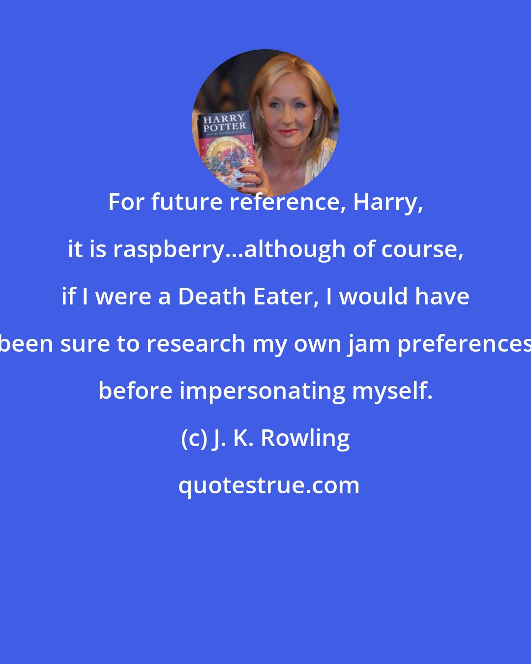 J. K. Rowling: For future reference, Harry, it is raspberry...although of course, if I were a Death Eater, I would have been sure to research my own jam preferences before impersonating myself.