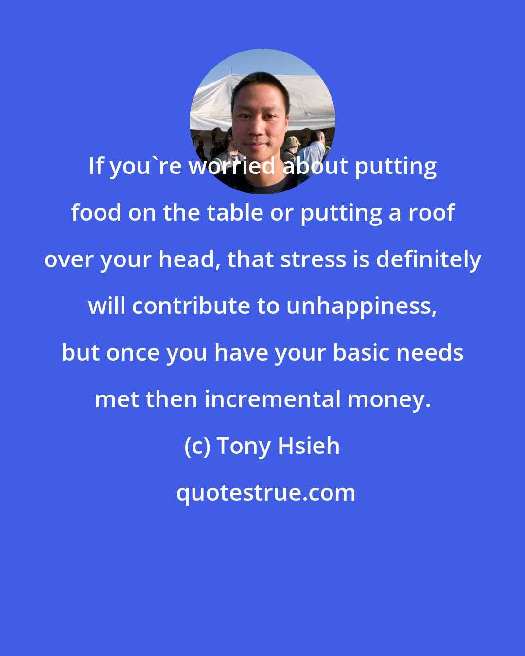 Tony Hsieh: If you're worried about putting food on the table or putting a roof over your head, that stress is definitely will contribute to unhappiness, but once you have your basic needs met then incremental money.