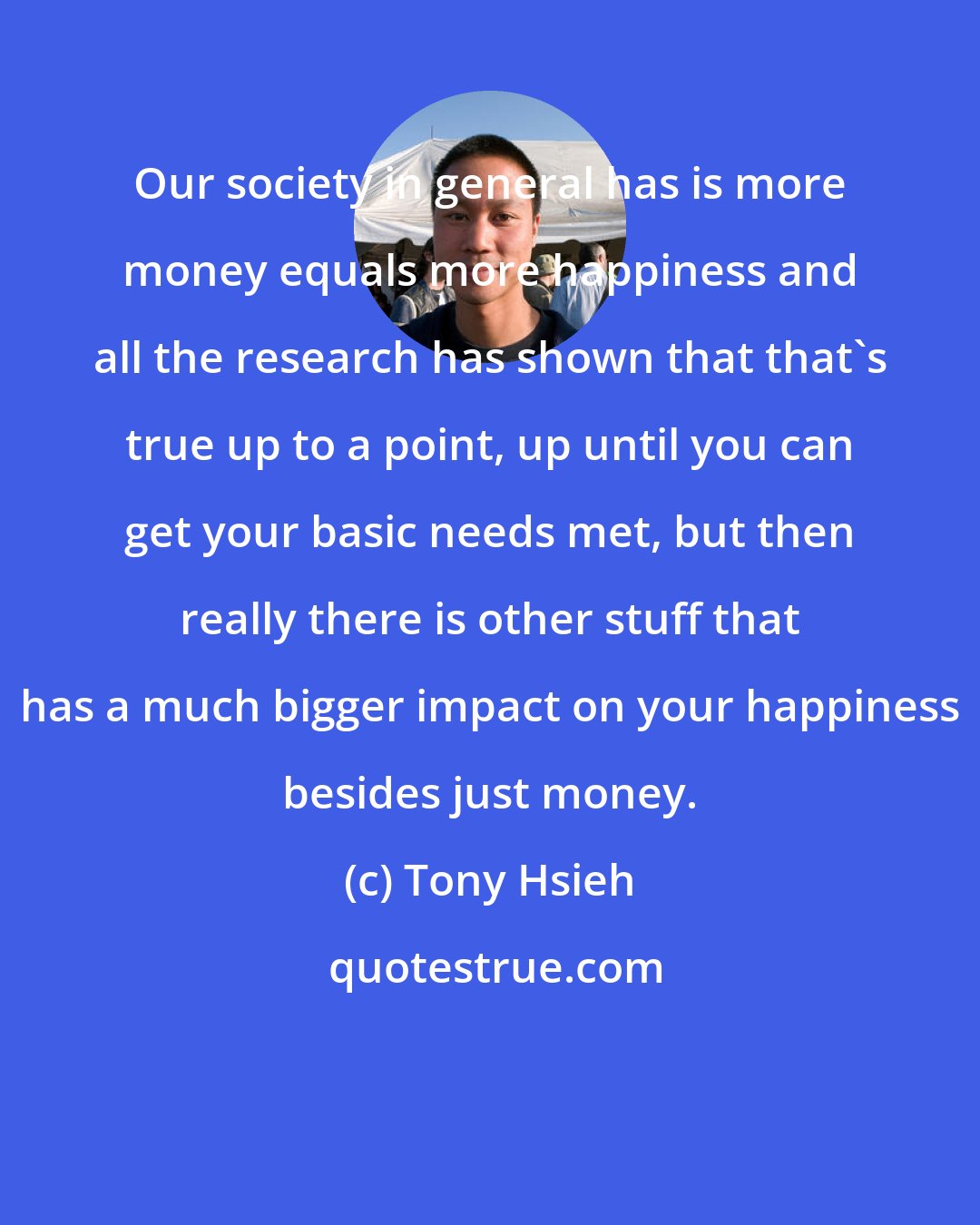 Tony Hsieh: Our society in general has is more money equals more happiness and all the research has shown that that's true up to a point, up until you can get your basic needs met, but then really there is other stuff that has a much bigger impact on your happiness besides just money.