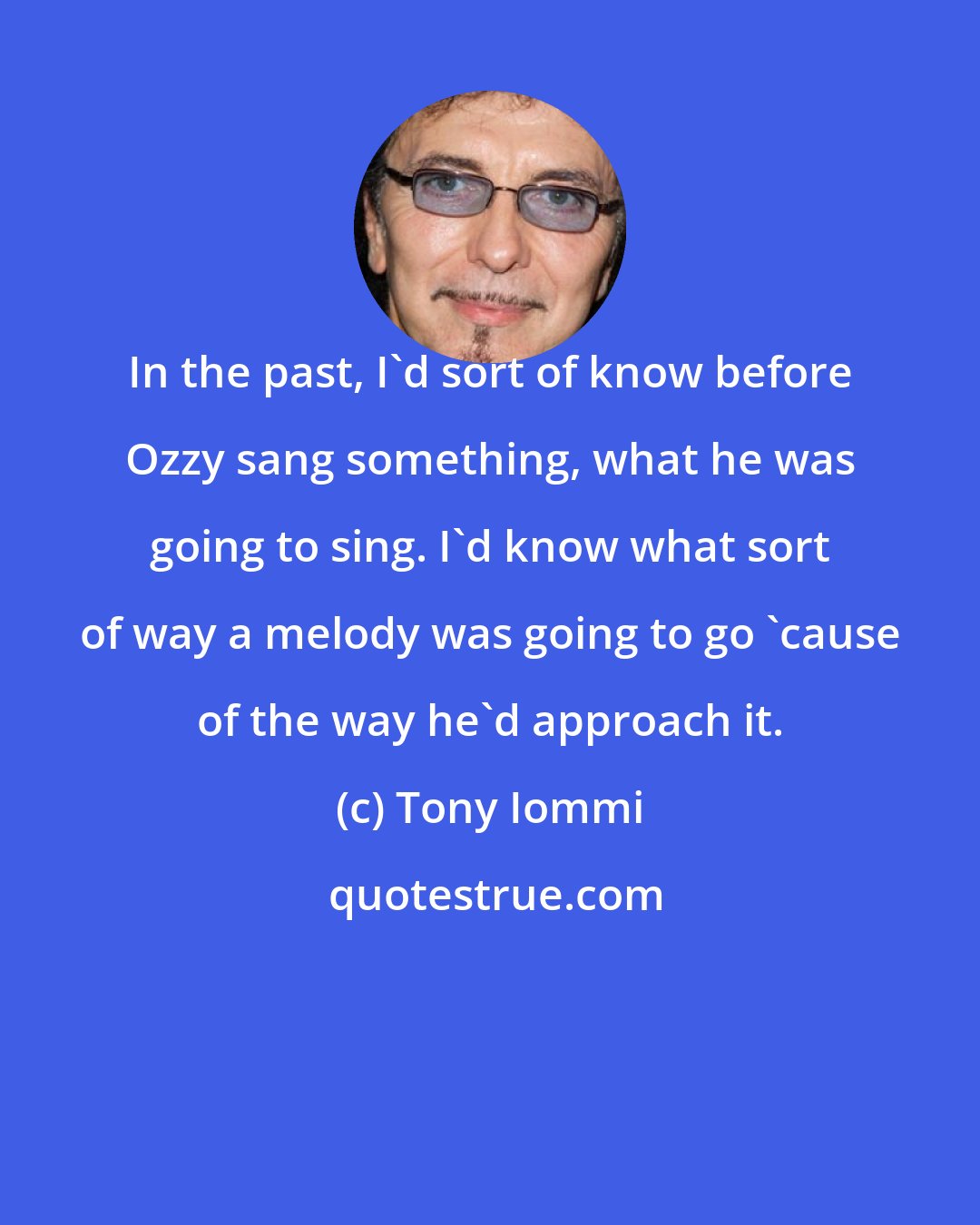 Tony Iommi: In the past, I'd sort of know before Ozzy sang something, what he was going to sing. I'd know what sort of way a melody was going to go 'cause of the way he'd approach it.