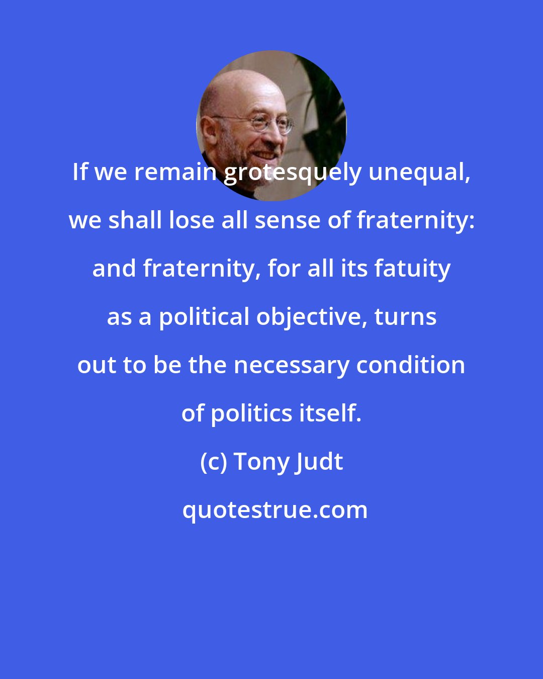 Tony Judt: If we remain grotesquely unequal, we shall lose all sense of fraternity: and fraternity, for all its fatuity as a political objective, turns out to be the necessary condition of politics itself.