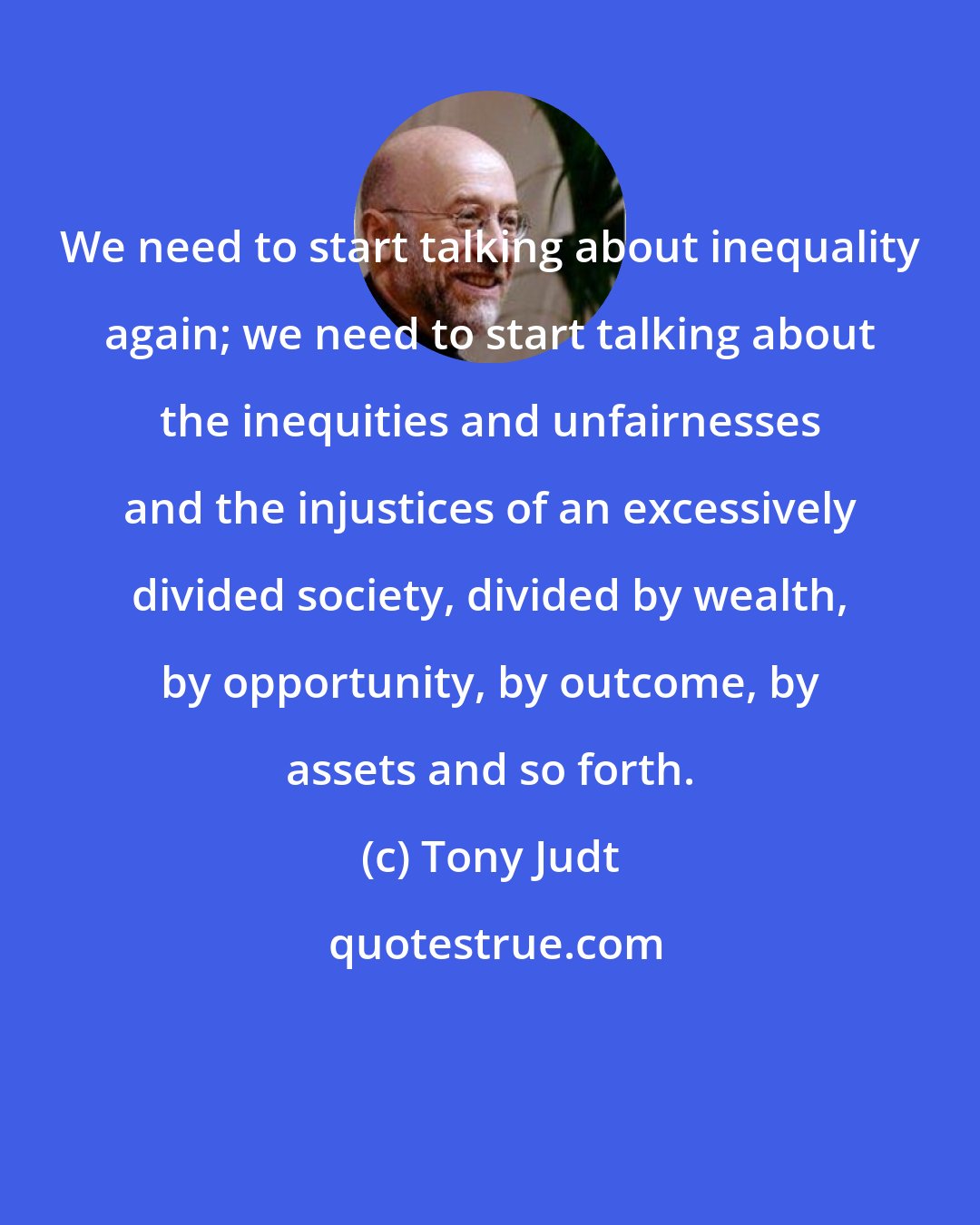 Tony Judt: We need to start talking about inequality again; we need to start talking about the inequities and unfairnesses and the injustices of an excessively divided society, divided by wealth, by opportunity, by outcome, by assets and so forth.