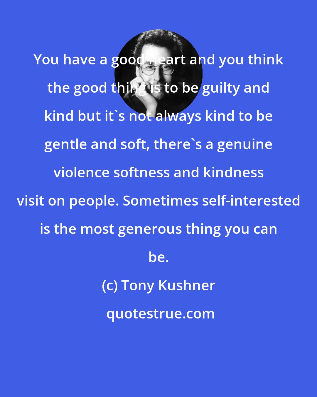 Tony Kushner: You have a good heart and you think the good thing is to be guilty and kind but it's not always kind to be gentle and soft, there's a genuine violence softness and kindness visit on people. Sometimes self-interested is the most generous thing you can be.