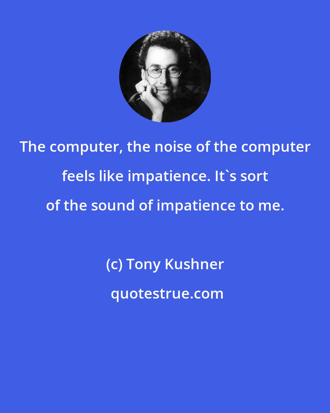 Tony Kushner: The computer, the noise of the computer feels like impatience. It's sort of the sound of impatience to me.