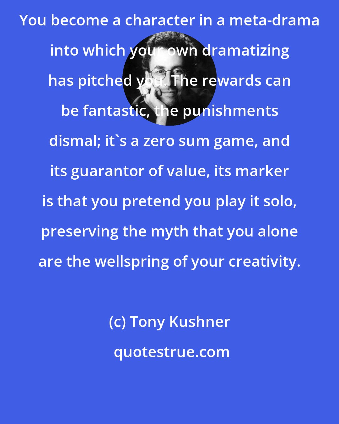 Tony Kushner: You become a character in a meta-drama into which your own dramatizing has pitched you. The rewards can be fantastic, the punishments dismal; it's a zero sum game, and its guarantor of value, its marker is that you pretend you play it solo, preserving the myth that you alone are the wellspring of your creativity.
