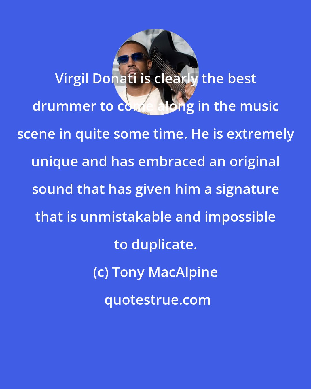 Tony MacAlpine: Virgil Donati is clearly the best drummer to come along in the music scene in quite some time. He is extremely unique and has embraced an original sound that has given him a signature that is unmistakable and impossible to duplicate.