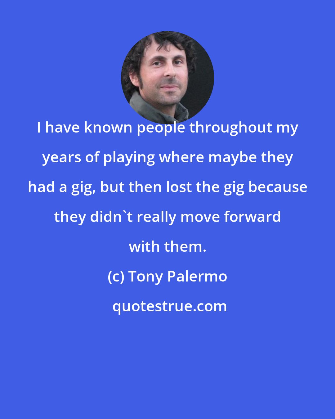 Tony Palermo: I have known people throughout my years of playing where maybe they had a gig, but then lost the gig because they didn't really move forward with them.