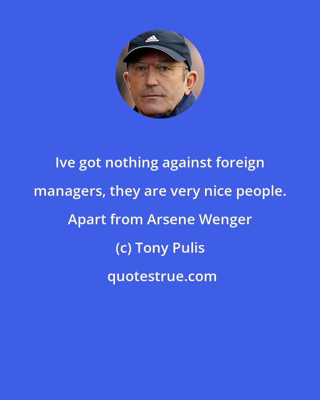 Tony Pulis: Ive got nothing against foreign managers, they are very nice people. Apart from Arsene Wenger