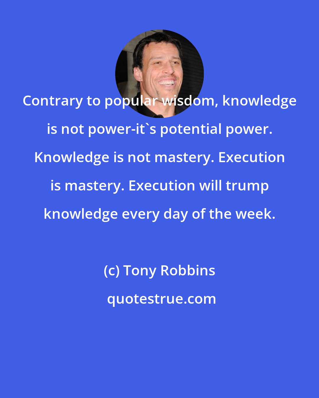 Tony Robbins: Contrary to popular wisdom, knowledge is not power-it's potential power. Knowledge is not mastery. Execution is mastery. Execution will trump knowledge every day of the week.