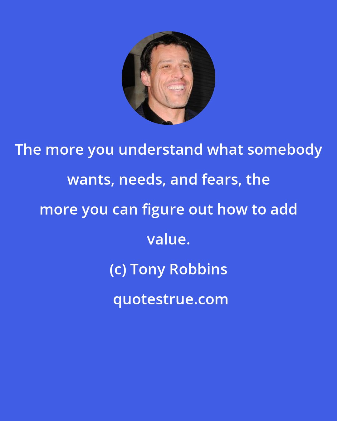 Tony Robbins: The more you understand what somebody wants, needs, and fears, the more you can figure out how to add value.