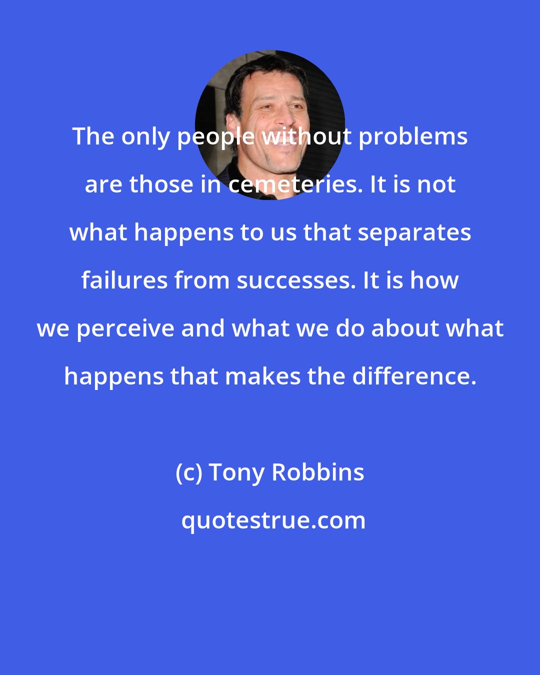 Tony Robbins: The only people without problems are those in cemeteries. It is not what happens to us that separates failures from successes. It is how we perceive and what we do about what happens that makes the difference.