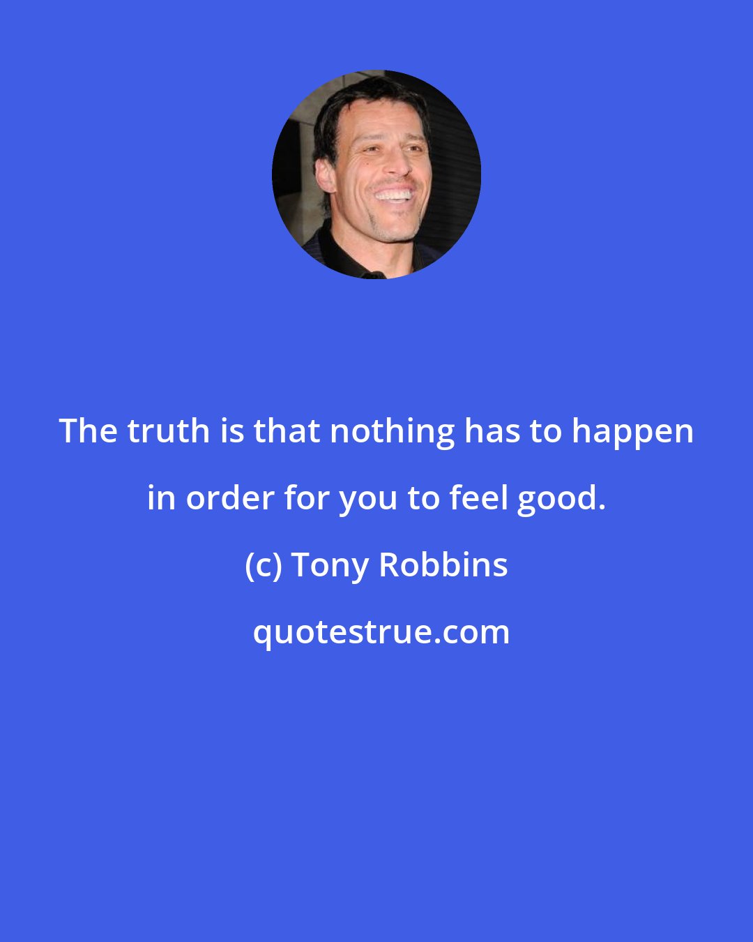 Tony Robbins: The truth is that nothing has to happen in order for you to feel good.