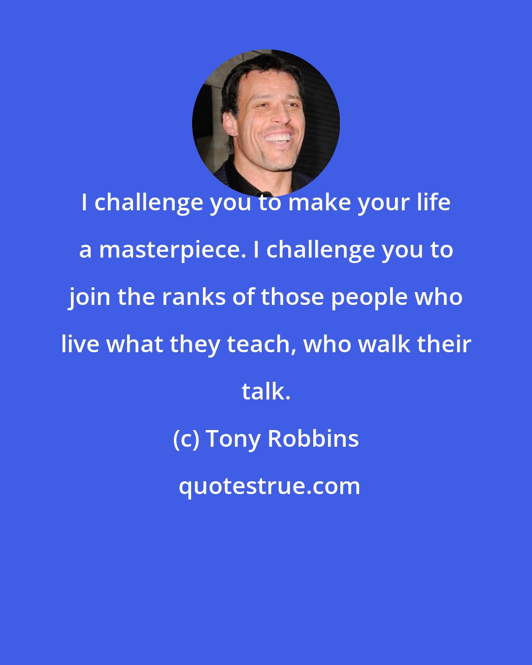Tony Robbins: I challenge you to make your life a masterpiece. I challenge you to join the ranks of those people who live what they teach, who walk their talk.