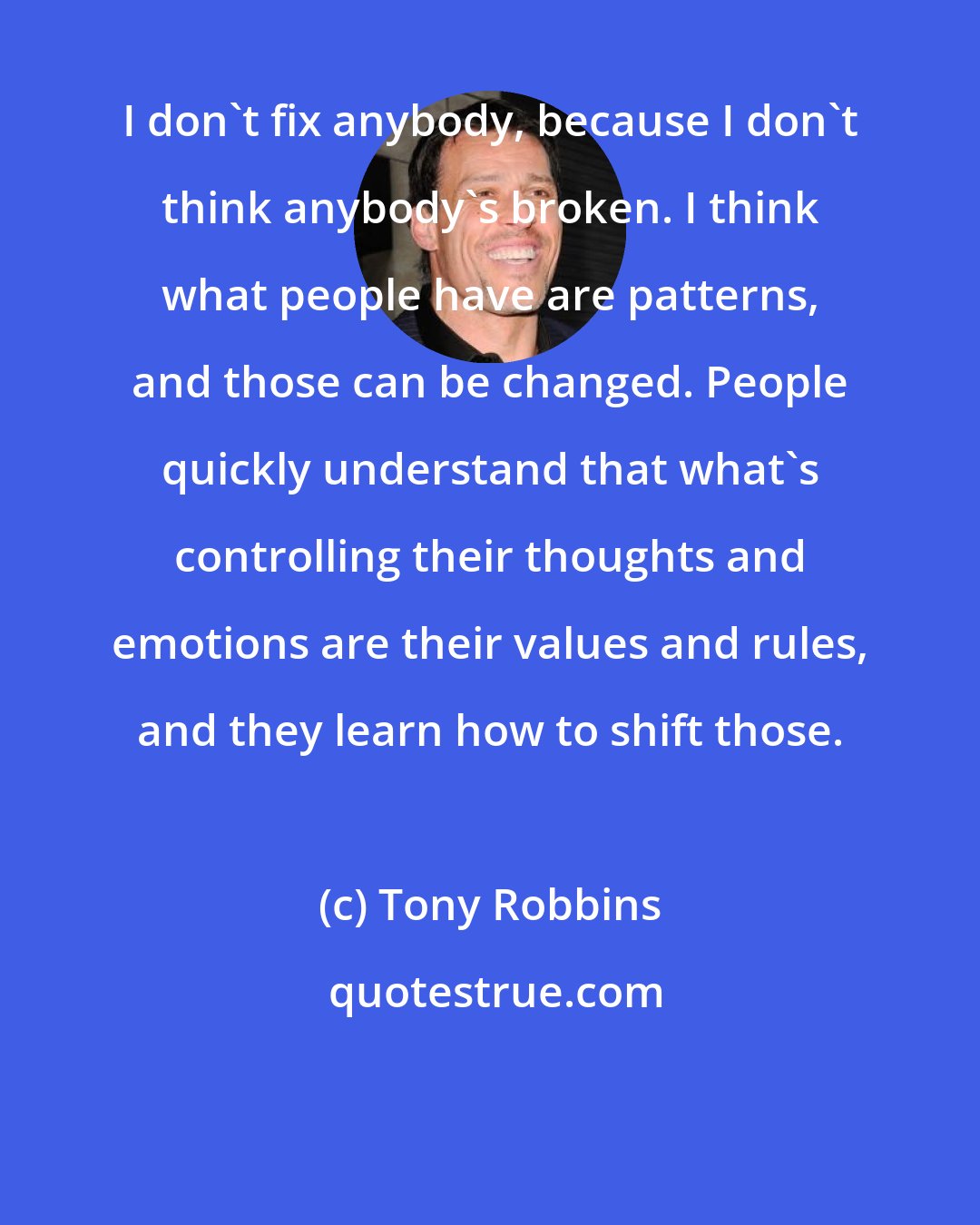 Tony Robbins: I don't fix anybody, because I don't think anybody's broken. I think what people have are patterns, and those can be changed. People quickly understand that what's controlling their thoughts and emotions are their values and rules, and they learn how to shift those.
