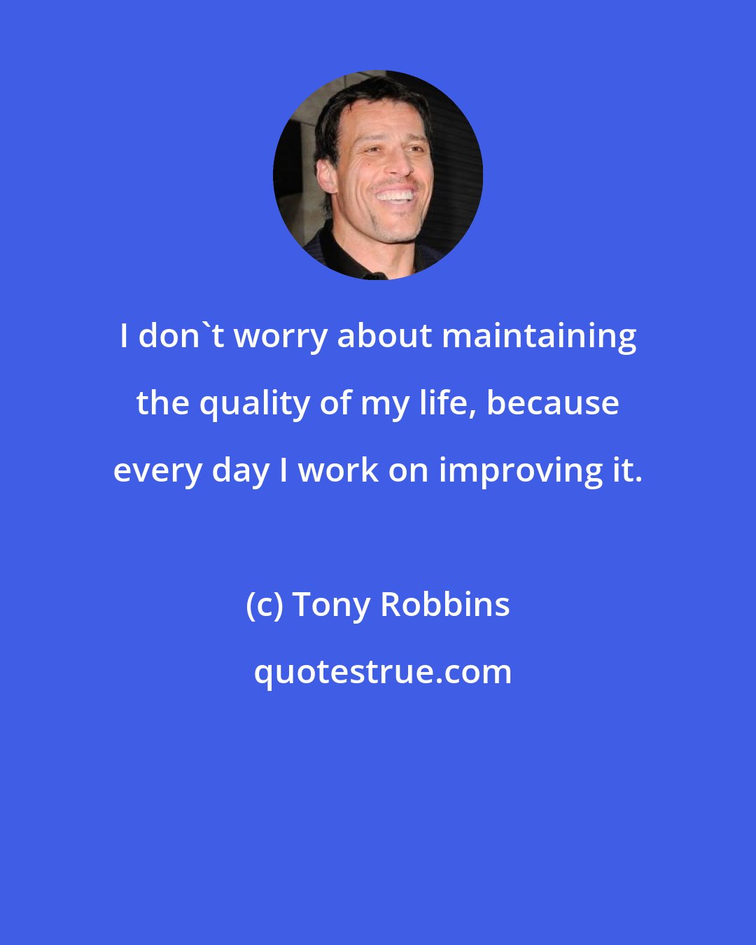 Tony Robbins: I don't worry about maintaining the quality of my life, because every day I work on improving it.