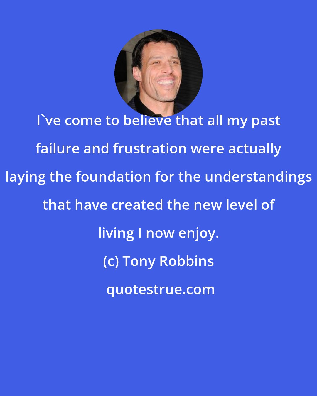 Tony Robbins: I've come to believe that all my past failure and frustration were actually laying the foundation for the understandings that have created the new level of living I now enjoy.