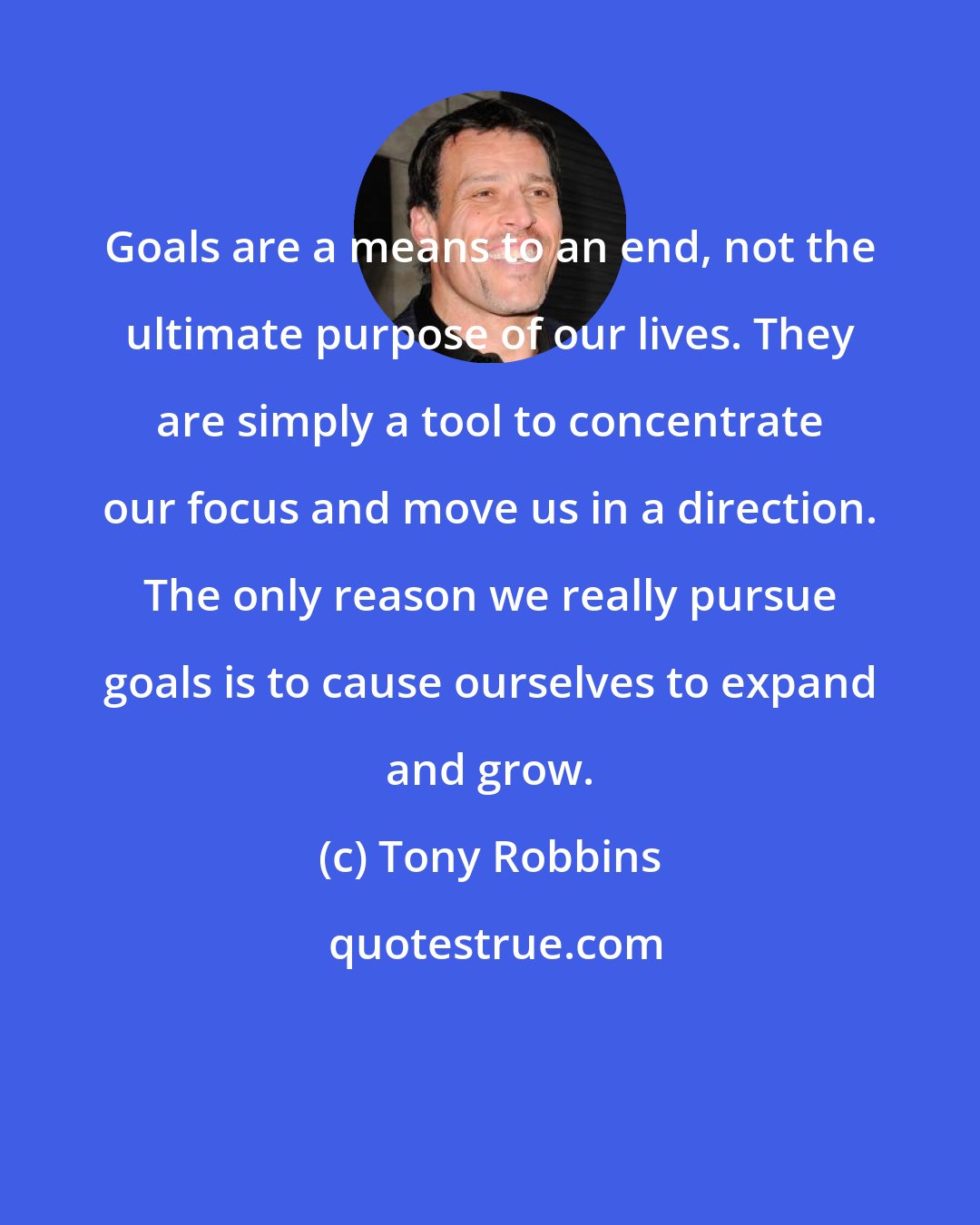 Tony Robbins: Goals are a means to an end, not the ultimate purpose of our lives. They are simply a tool to concentrate our focus and move us in a direction. The only reason we really pursue goals is to cause ourselves to expand and grow.