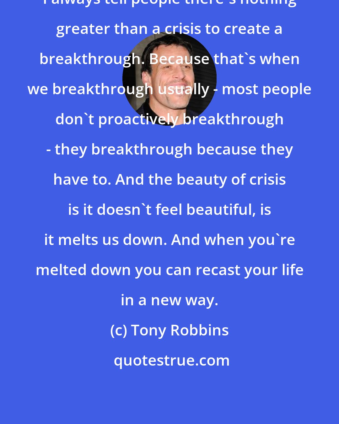Tony Robbins: I always tell people there's nothing greater than a crisis to create a breakthrough. Because that's when we breakthrough usually - most people don't proactively breakthrough - they breakthrough because they have to. And the beauty of crisis is it doesn't feel beautiful, is it melts us down. And when you're melted down you can recast your life in a new way.
