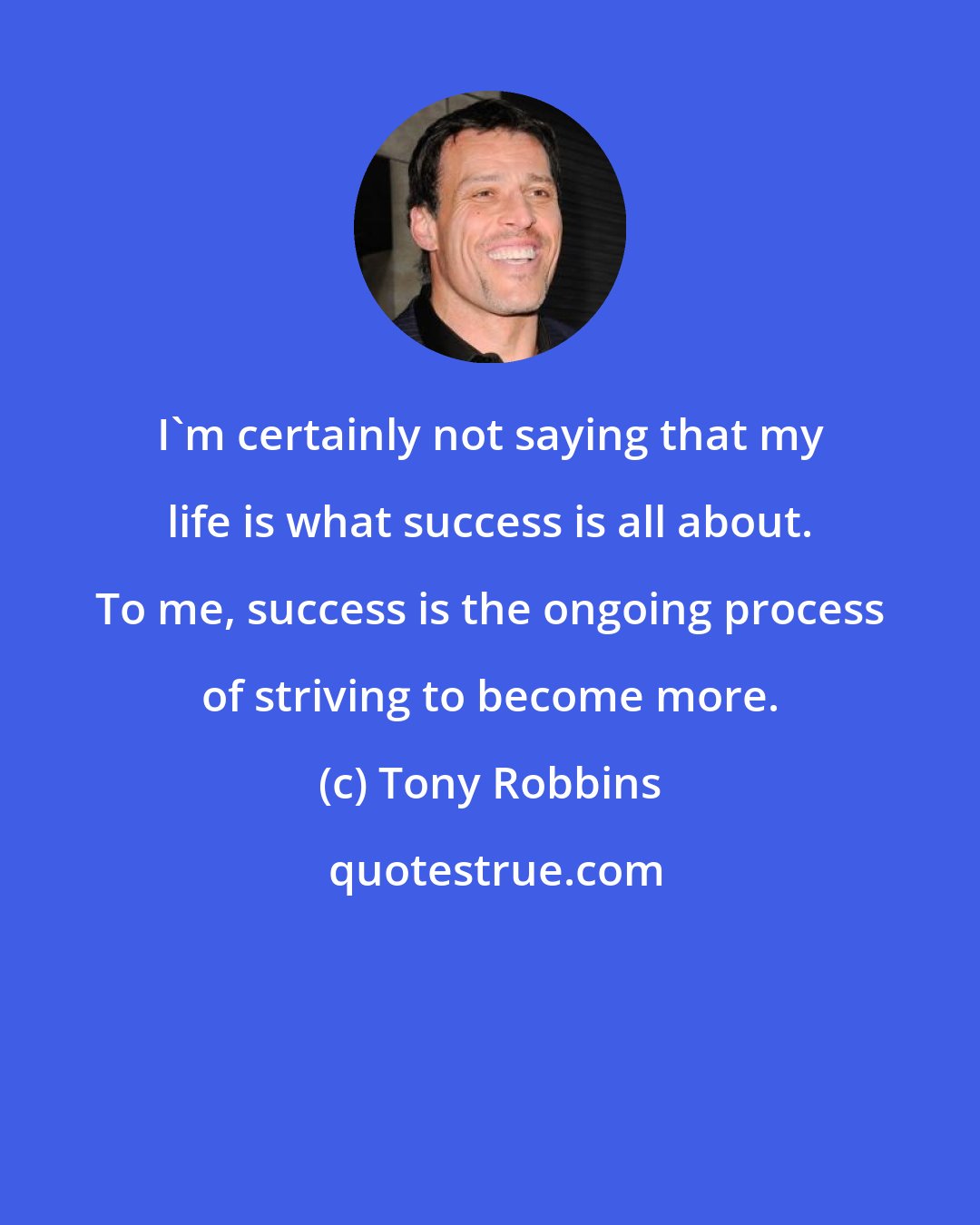 Tony Robbins: I'm certainly not saying that my life is what success is all about. To me, success is the ongoing process of striving to become more.