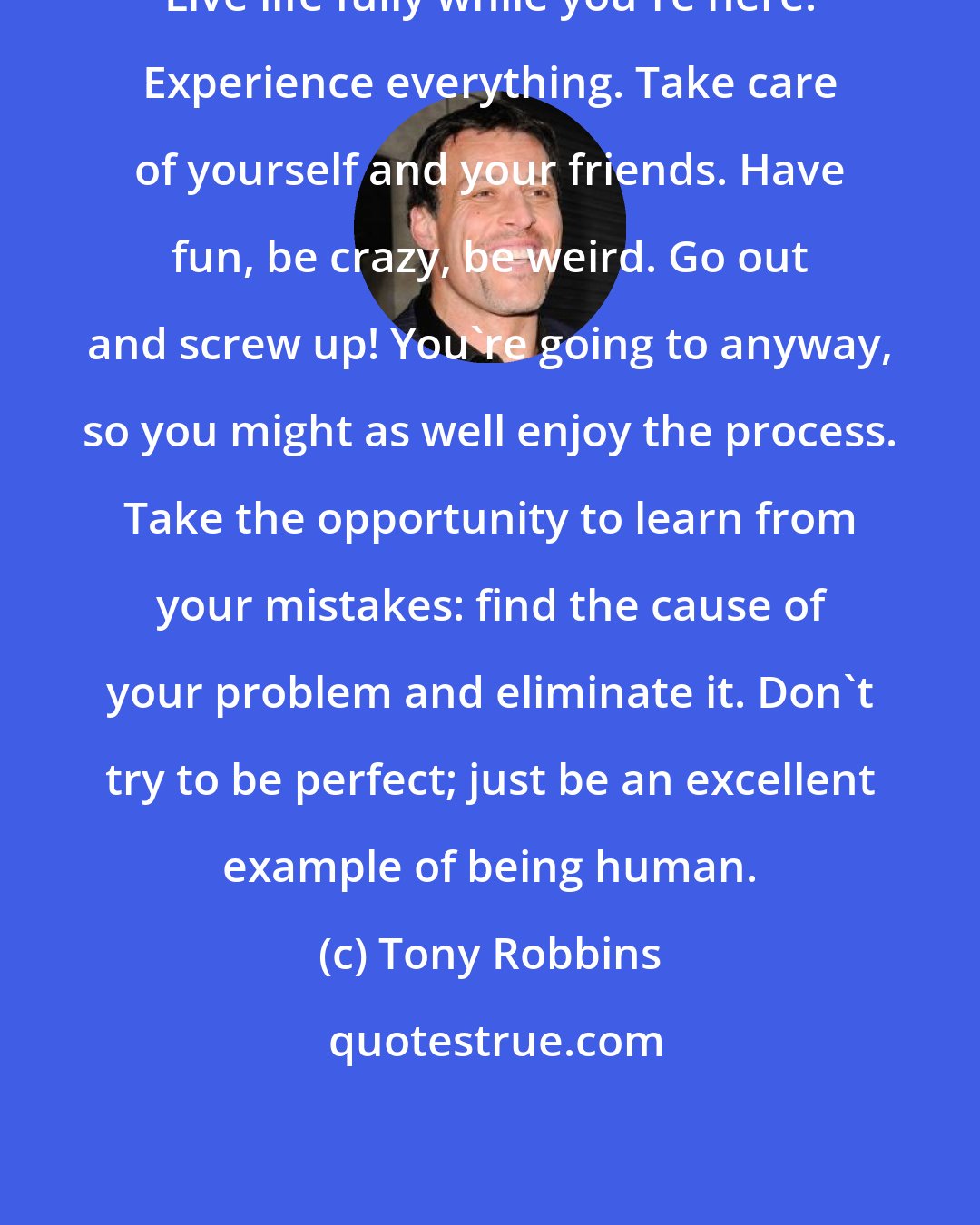 Tony Robbins: Live life fully while you're here. Experience everything. Take care of yourself and your friends. Have fun, be crazy, be weird. Go out and screw up! You're going to anyway, so you might as well enjoy the process. Take the opportunity to learn from your mistakes: find the cause of your problem and eliminate it. Don't try to be perfect; just be an excellent example of being human.