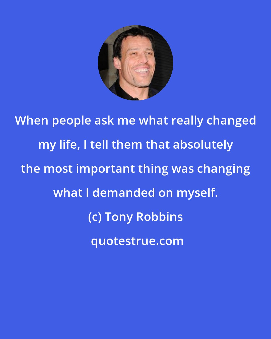 Tony Robbins: When people ask me what really changed my life, I tell them that absolutely the most important thing was changing what I demanded on myself.