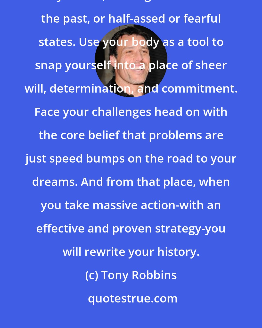 Tony Robbins: Remember: we all get what we tolerate. So stop tolerating excuses within yourself, limiting beliefs of the past, or half-assed or fearful states. Use your body as a tool to snap yourself into a place of sheer will, determination, and commitment. Face your challenges head on with the core belief that problems are just speed bumps on the road to your dreams. And from that place, when you take massive action-with an effective and proven strategy-you will rewrite your history.