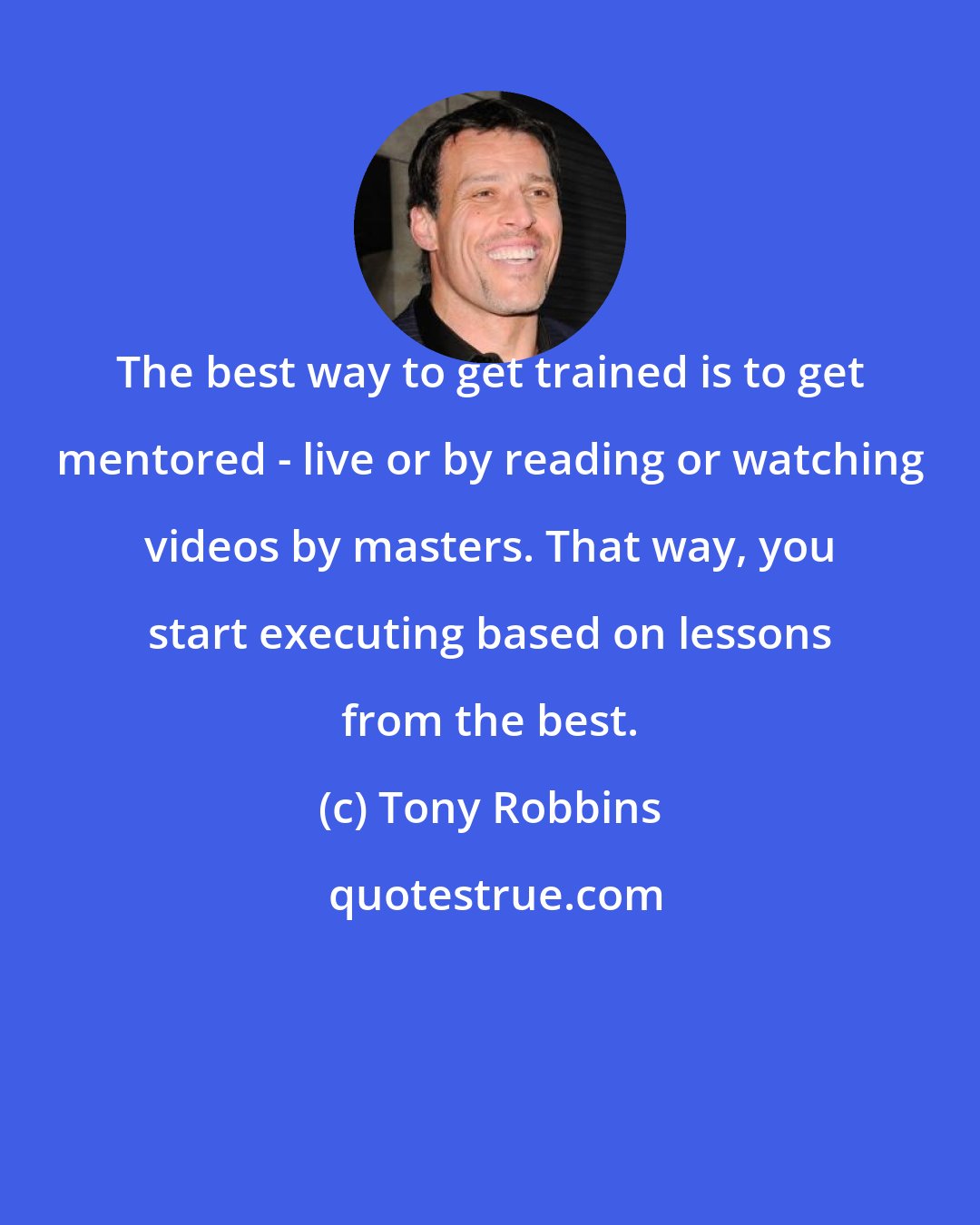 Tony Robbins: The best way to get trained is to get mentored - live or by reading or watching videos by masters. That way, you start executing based on lessons from the best.