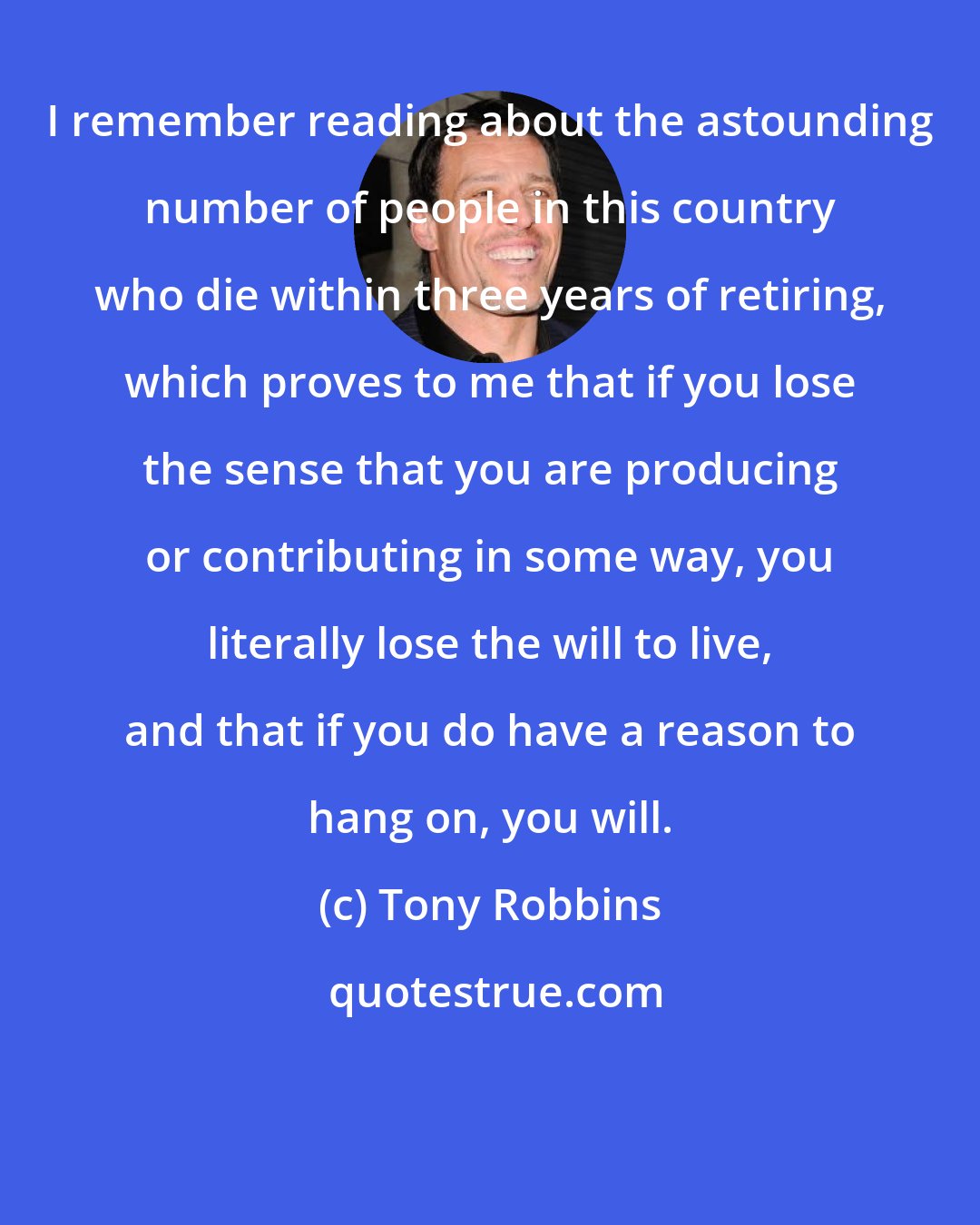 Tony Robbins: I remember reading about the astounding number of people in this country who die within three years of retiring, which proves to me that if you lose the sense that you are producing or contributing in some way, you literally lose the will to live, and that if you do have a reason to hang on, you will.