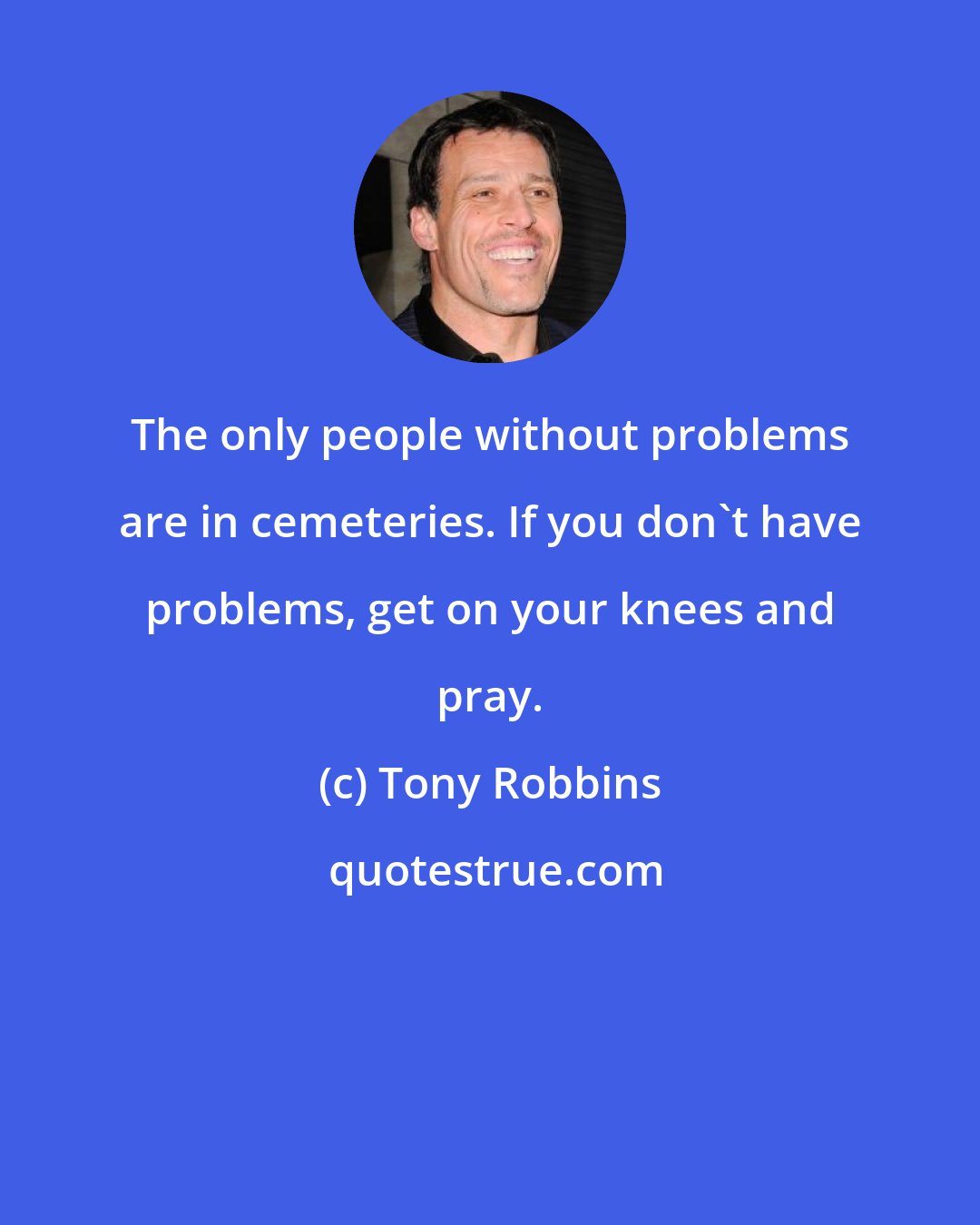 Tony Robbins: The only people without problems are in cemeteries. If you don't have problems, get on your knees and pray.
