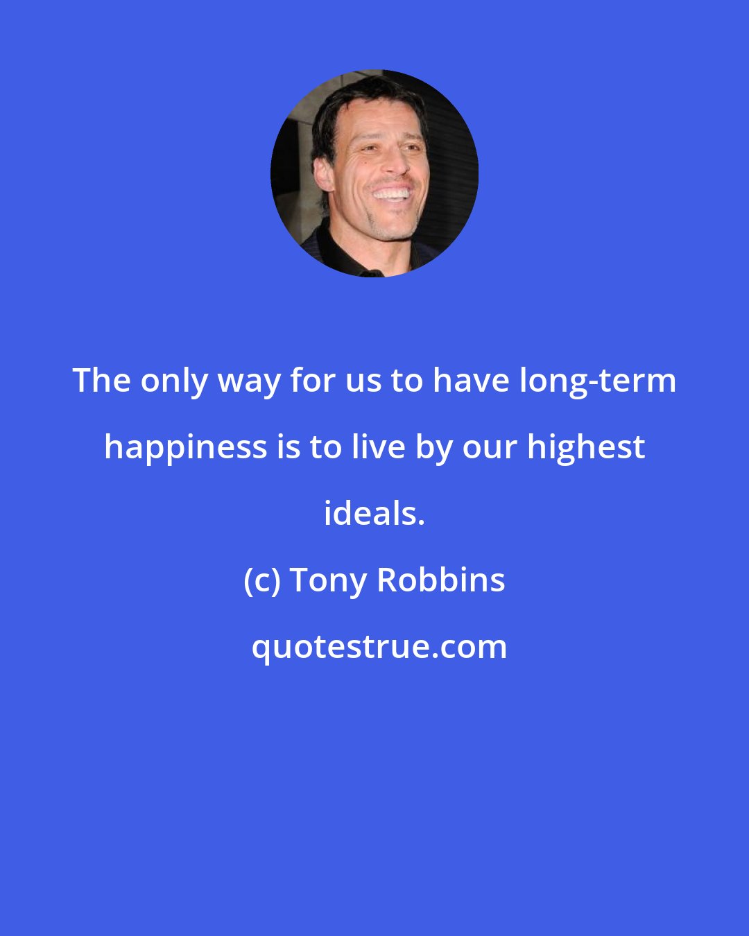 Tony Robbins: The only way for us to have long-term happiness is to live by our highest ideals.