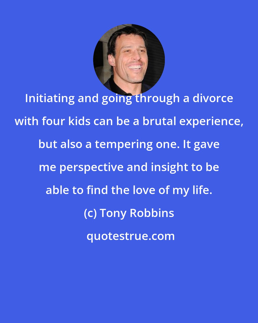 Tony Robbins: Initiating and going through a divorce with four kids can be a brutal experience, but also a tempering one. It gave me perspective and insight to be able to find the love of my life.