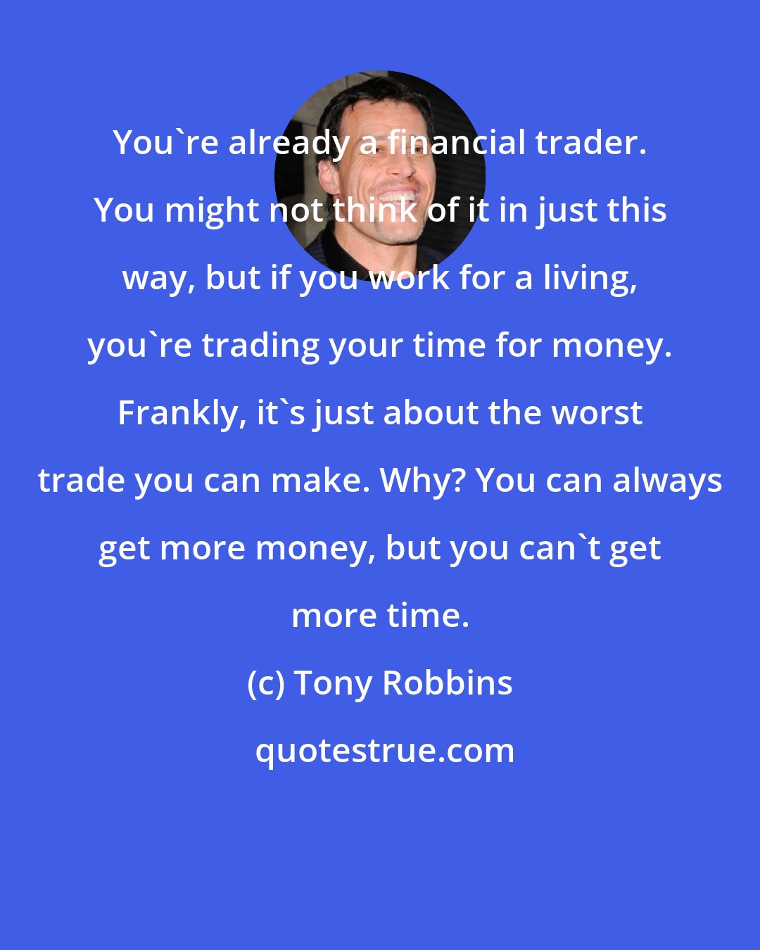 Tony Robbins: You're already a financial trader. You might not think of it in just this way, but if you work for a living, you're trading your time for money. Frankly, it's just about the worst trade you can make. Why? You can always get more money, but you can't get more time.