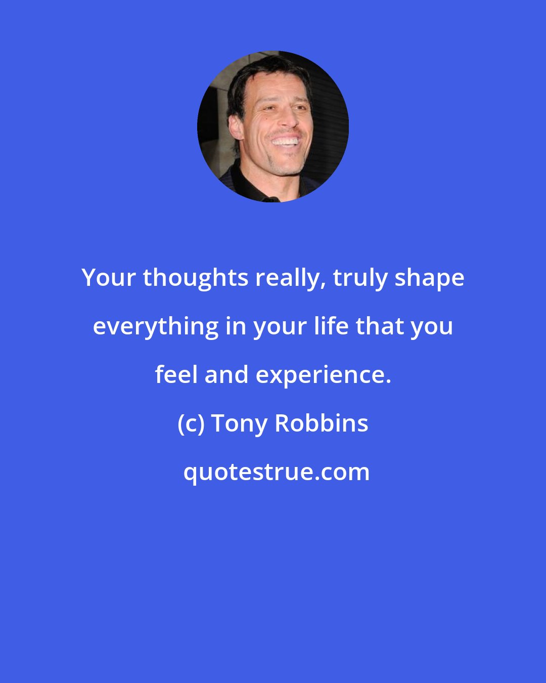 Tony Robbins: Your thoughts really, truly shape everything in your life that you feel and experience.