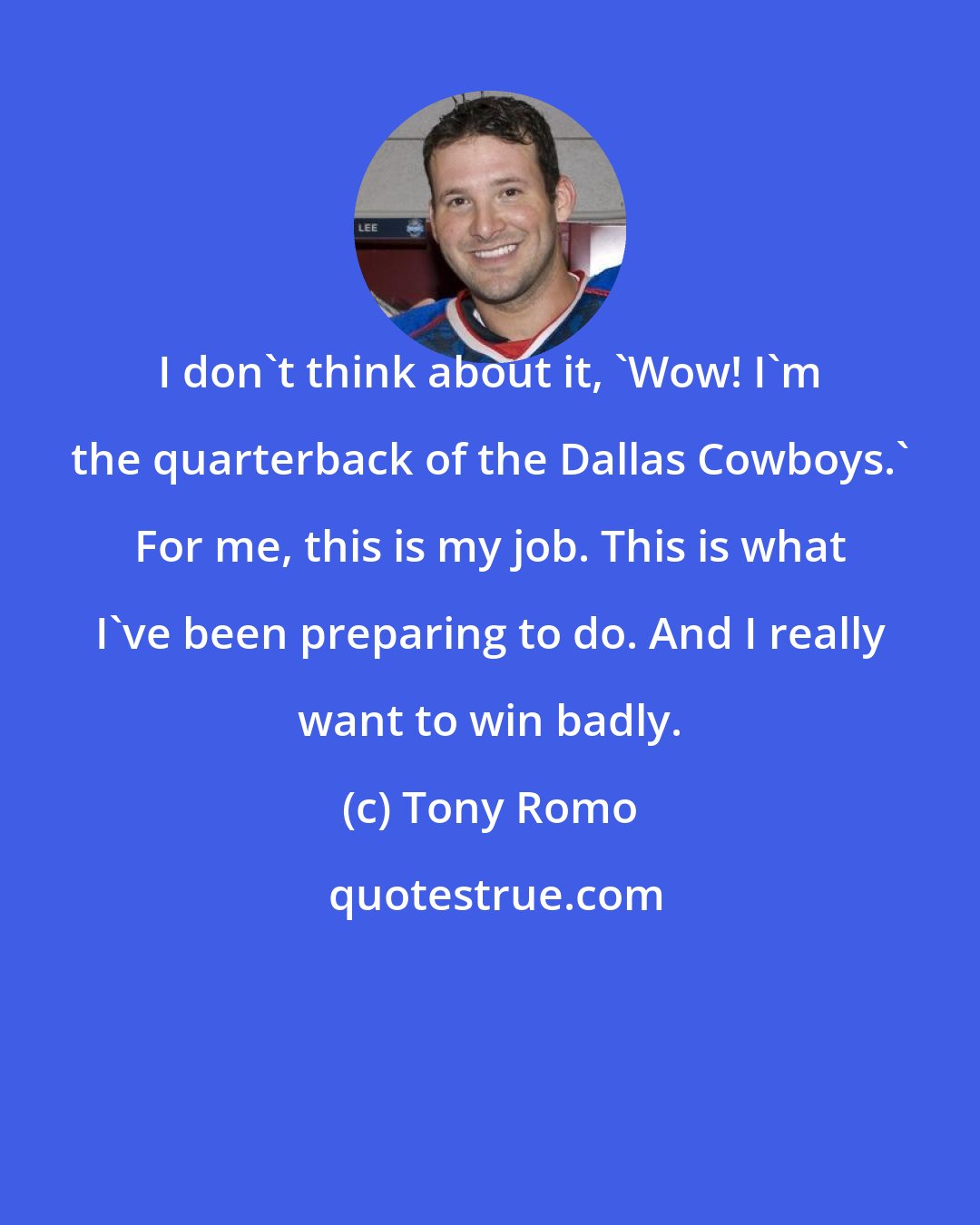 Tony Romo: I don't think about it, 'Wow! I'm the quarterback of the Dallas Cowboys.' For me, this is my job. This is what I've been preparing to do. And I really want to win badly.