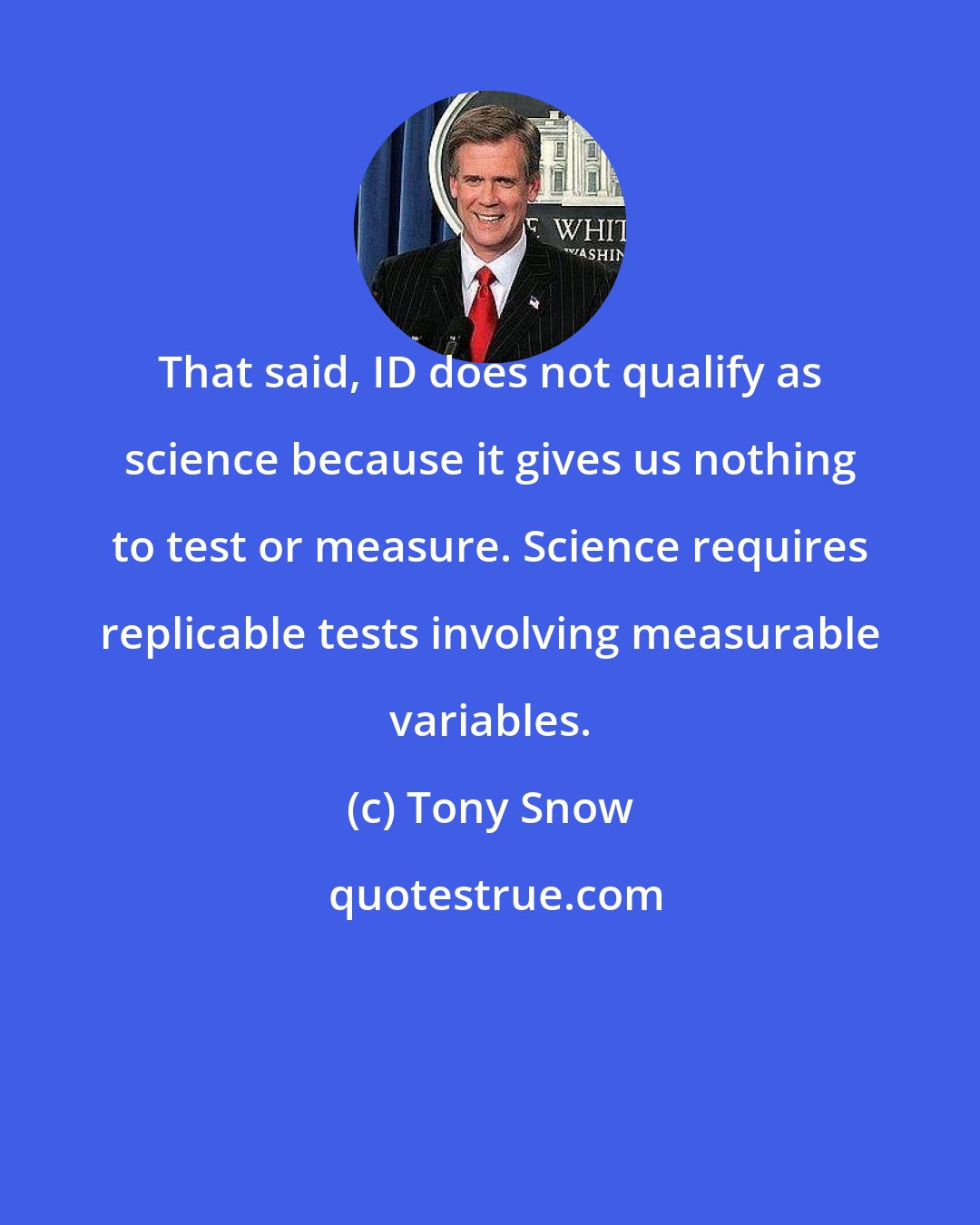 Tony Snow: That said, ID does not qualify as science because it gives us nothing to test or measure. Science requires replicable tests involving measurable variables.