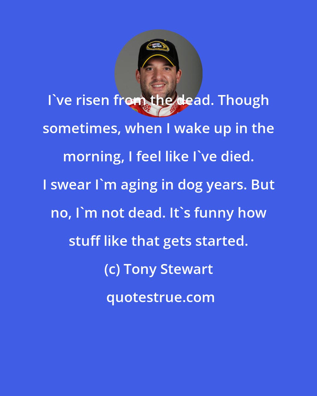 Tony Stewart: I've risen from the dead. Though sometimes, when I wake up in the morning, I feel like I've died. I swear I'm aging in dog years. But no, I'm not dead. It's funny how stuff like that gets started.