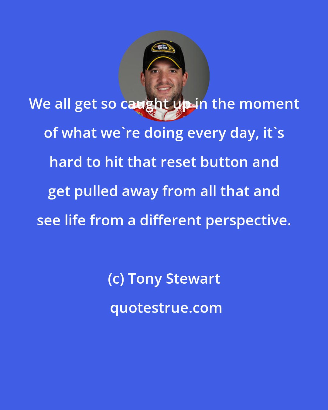 Tony Stewart: We all get so caught up in the moment of what we're doing every day, it's hard to hit that reset button and get pulled away from all that and see life from a different perspective.
