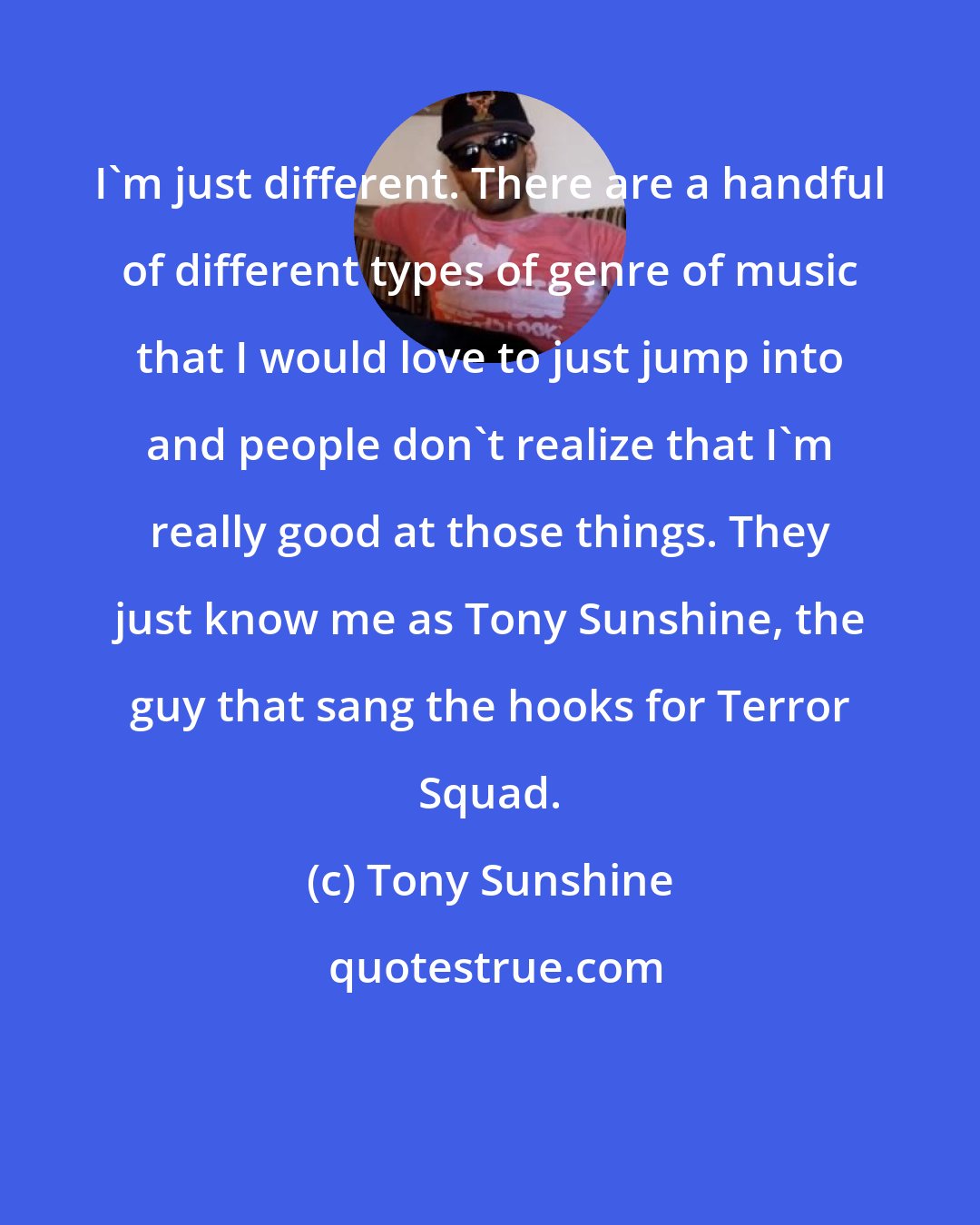 Tony Sunshine: I'm just different. There are a handful of different types of genre of music that I would love to just jump into and people don't realize that I'm really good at those things. They just know me as Tony Sunshine, the guy that sang the hooks for Terror Squad.