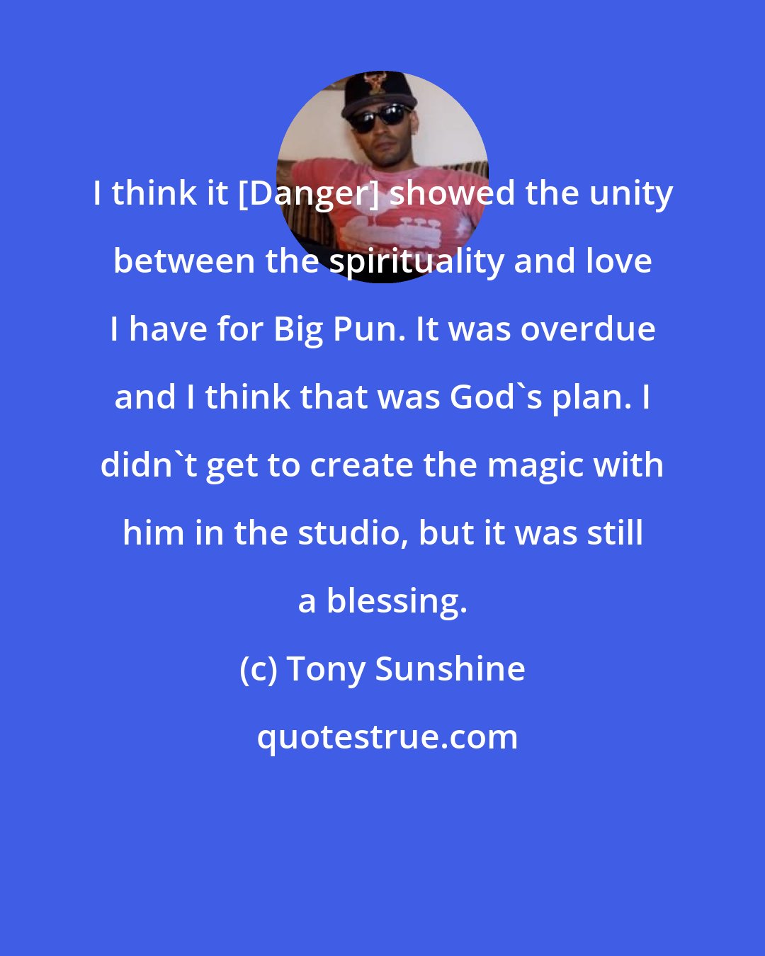Tony Sunshine: I think it [Danger] showed the unity between the spirituality and love I have for Big Pun. It was overdue and I think that was God's plan. I didn't get to create the magic with him in the studio, but it was still a blessing.