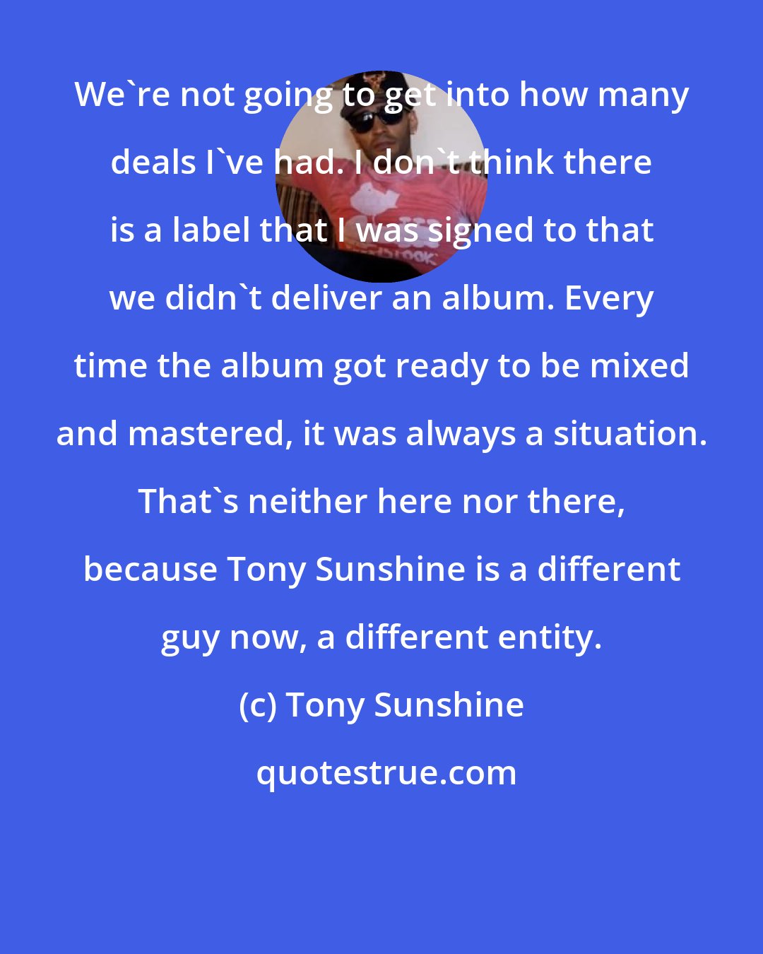 Tony Sunshine: We're not going to get into how many deals I've had. I don't think there is a label that I was signed to that we didn't deliver an album. Every time the album got ready to be mixed and mastered, it was always a situation. That's neither here nor there, because Tony Sunshine is a different guy now, a different entity.