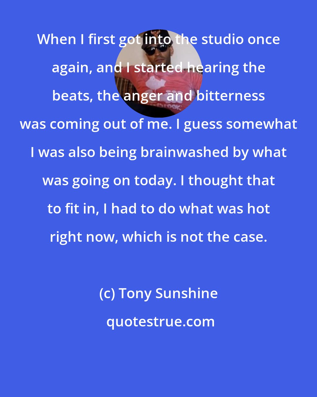 Tony Sunshine: When I first got into the studio once again, and I started hearing the beats, the anger and bitterness was coming out of me. I guess somewhat I was also being brainwashed by what was going on today. I thought that to fit in, I had to do what was hot right now, which is not the case.