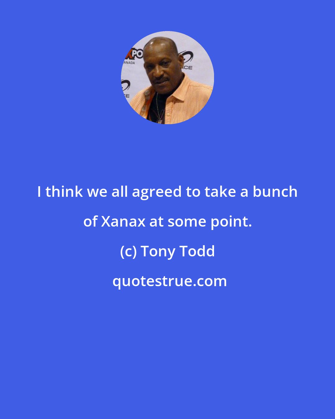Tony Todd: I think we all agreed to take a bunch of Xanax at some point.