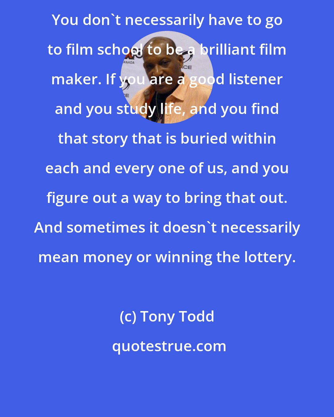 Tony Todd: You don't necessarily have to go to film school to be a brilliant film maker. If you are a good listener and you study life, and you find that story that is buried within each and every one of us, and you figure out a way to bring that out. And sometimes it doesn't necessarily mean money or winning the lottery.
