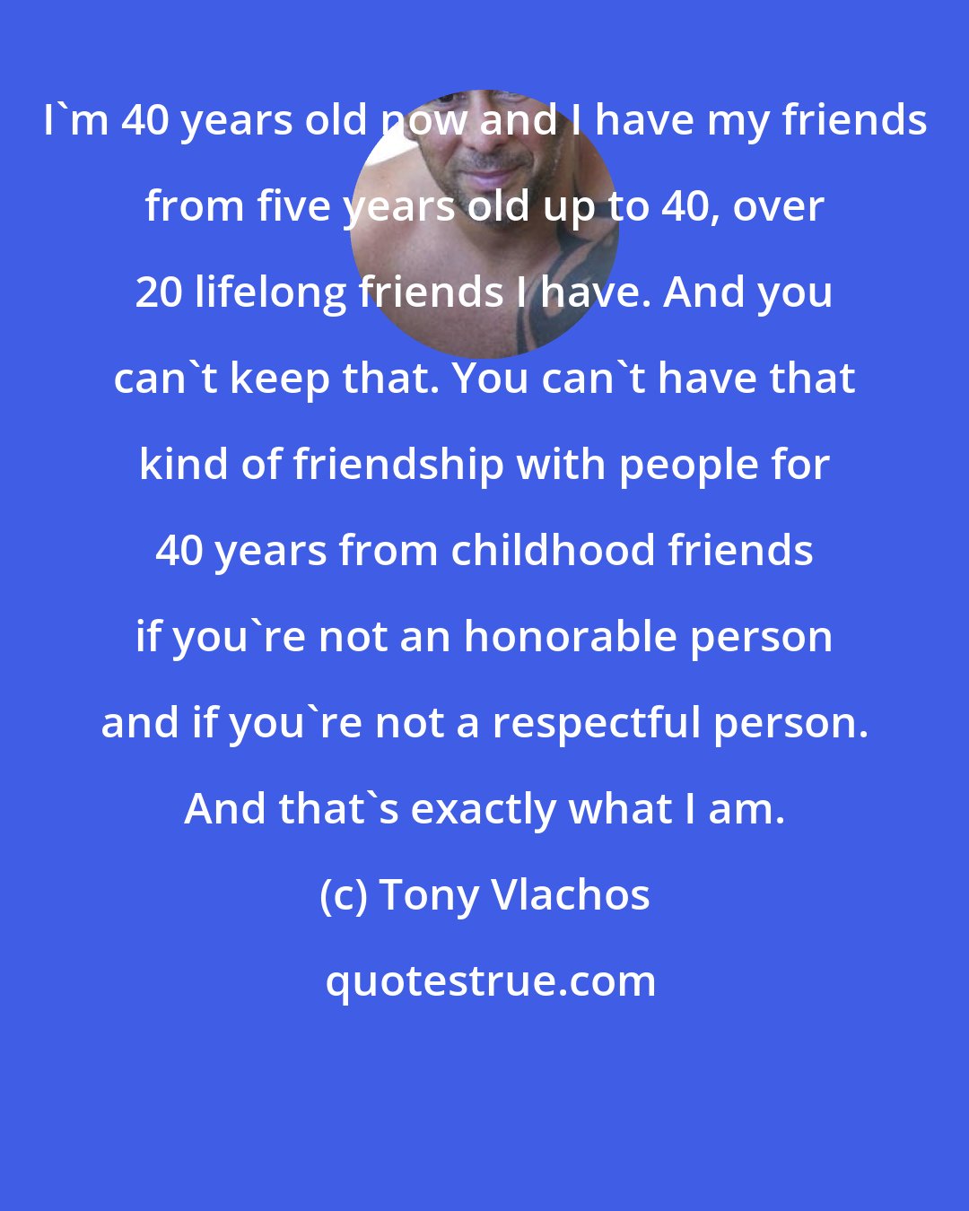 Tony Vlachos: I'm 40 years old now and I have my friends from five years old up to 40, over 20 lifelong friends I have. And you can't keep that. You can't have that kind of friendship with people for 40 years from childhood friends if you're not an honorable person and if you're not a respectful person. And that's exactly what I am.