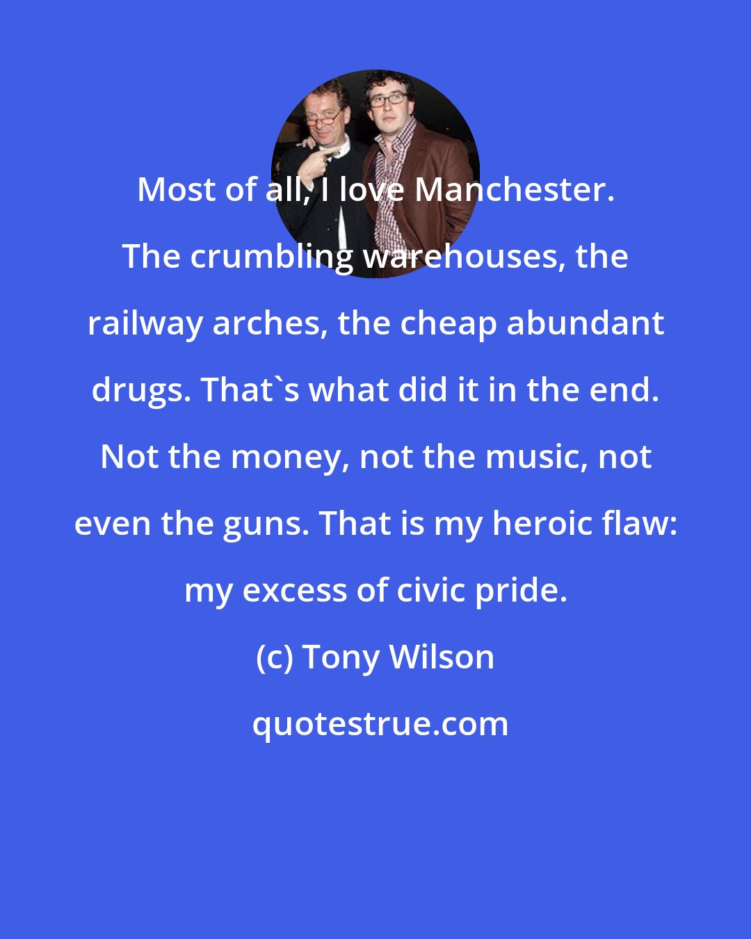 Tony Wilson: Most of all, I love Manchester. The crumbling warehouses, the railway arches, the cheap abundant drugs. That's what did it in the end. Not the money, not the music, not even the guns. That is my heroic flaw: my excess of civic pride.