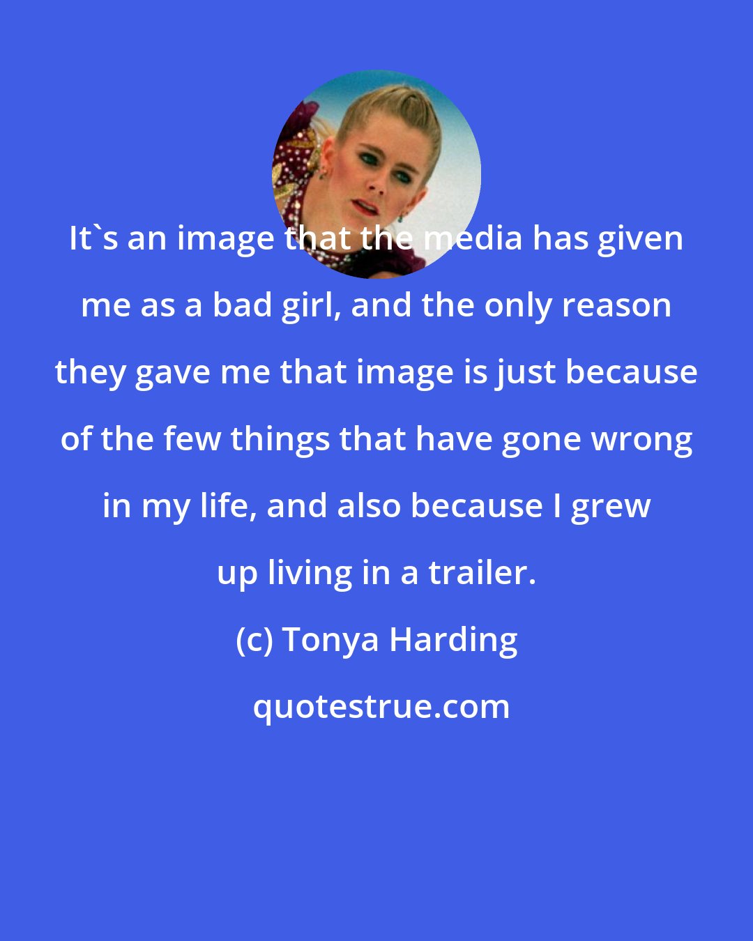 Tonya Harding: It's an image that the media has given me as a bad girl, and the only reason they gave me that image is just because of the few things that have gone wrong in my life, and also because I grew up living in a trailer.