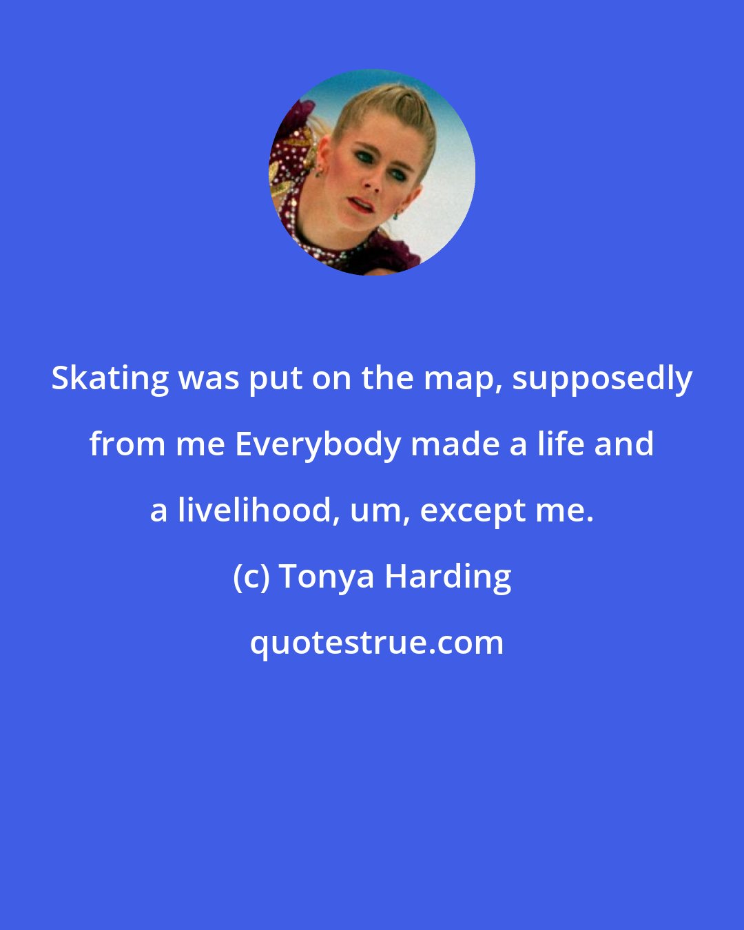 Tonya Harding: Skating was put on the map, supposedly from me Everybody made a life and a livelihood, um, except me.