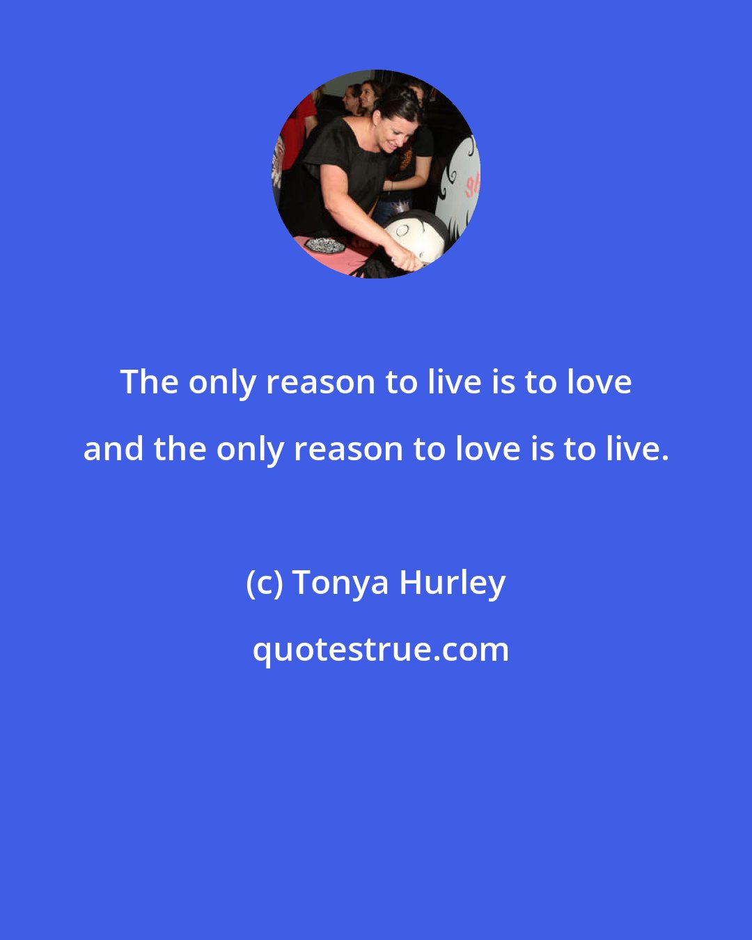 Tonya Hurley: The only reason to live is to love and the only reason to love is to live.