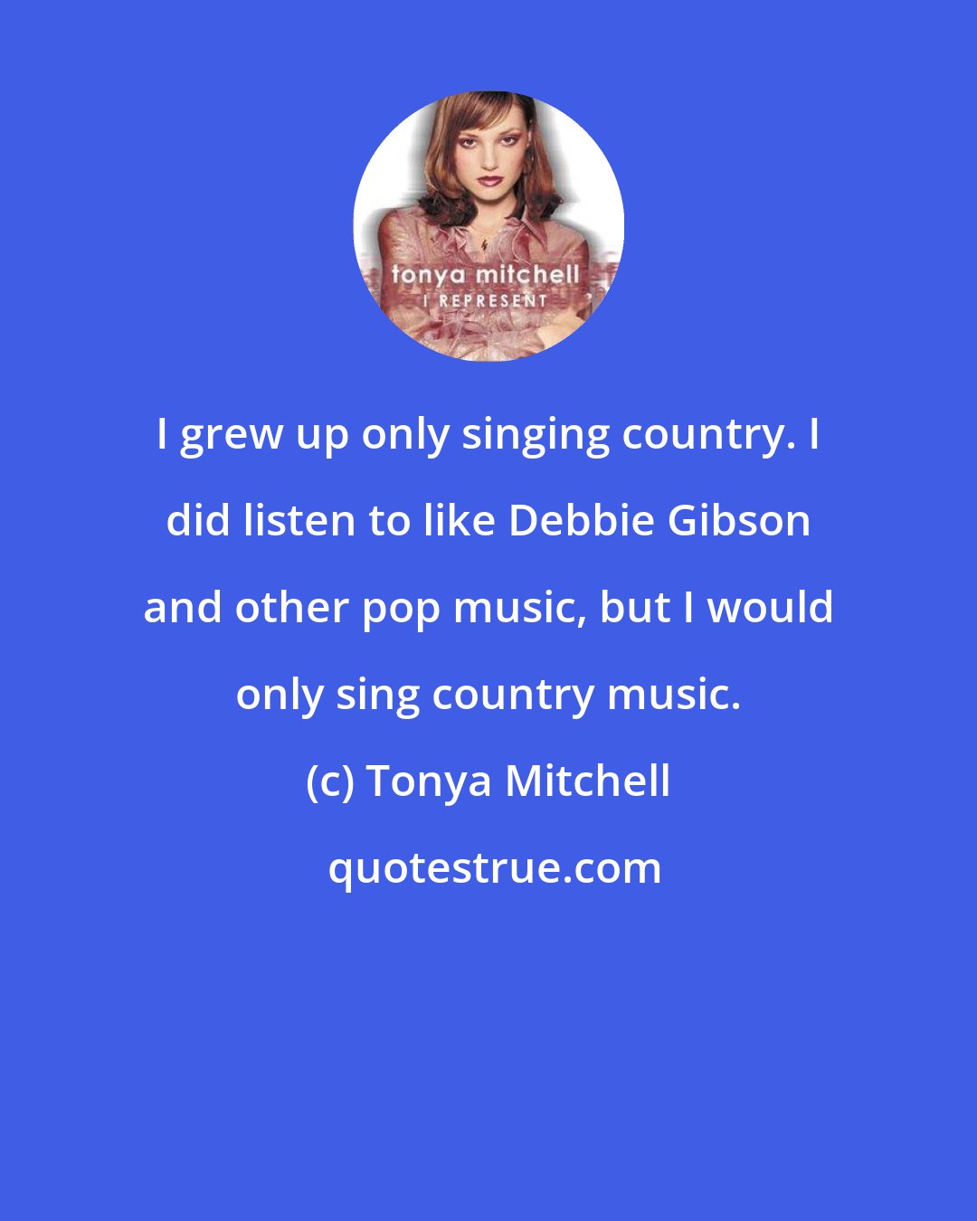 Tonya Mitchell: I grew up only singing country. I did listen to like Debbie Gibson and other pop music, but I would only sing country music.