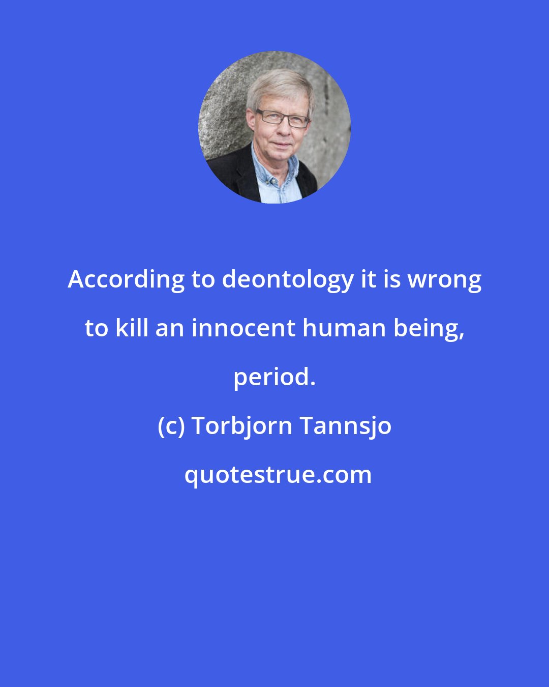 Torbjorn Tannsjo: According to deontology it is wrong to kill an innocent human being, period.